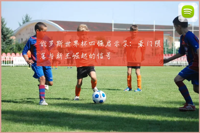 俄罗斯世界杯四强启示录:豪门陨落与新王崛起的信号