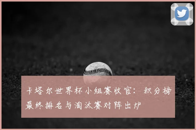 卡塔尔世界杯小组赛收官：积分榜最终排名与淘汰赛对阵出炉