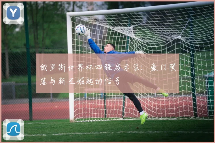 俄罗斯世界杯四强启示录:豪门陨落与新王崛起的信号
