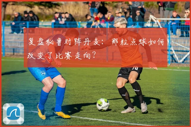 复盘秘鲁对阵丹麦:那粒点球如何改变了比赛走向?