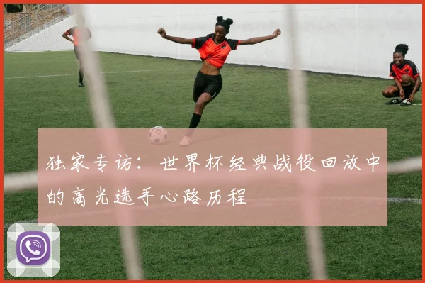 独家专访：世界杯经典战役回放中的高光选手心路历程