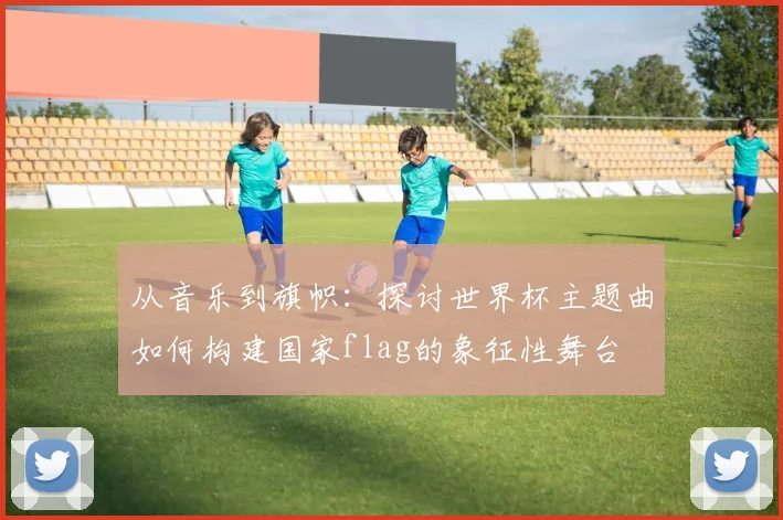 从音乐到旗帜：探讨世界杯主题曲如何构建国家flag的象征性舞台