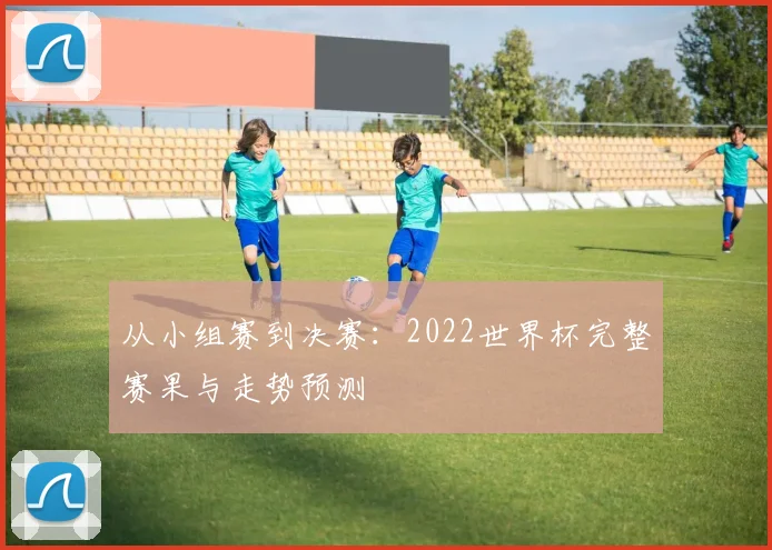 从小组赛到决赛：2022世界杯完整赛果与走势预测